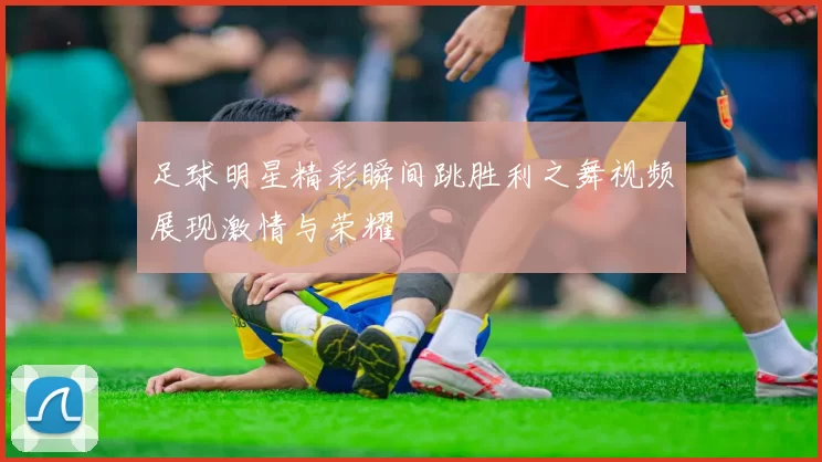 足球明星精彩瞬间跳胜利之舞视频展现激情与荣耀