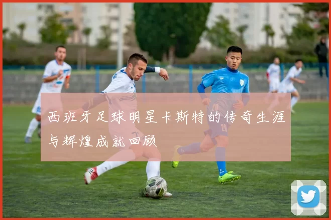西班牙足球明星卡斯特的传奇生涯与辉煌成就回顾