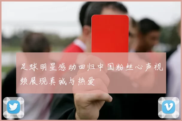 足球明星感动回归中国粉丝心声视频展现真诚与热爱