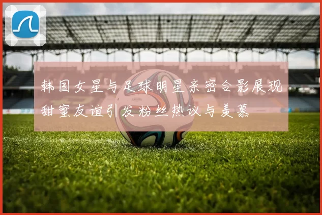 韩国女星与足球明星亲密合影展现甜蜜友谊引发粉丝热议与羡慕