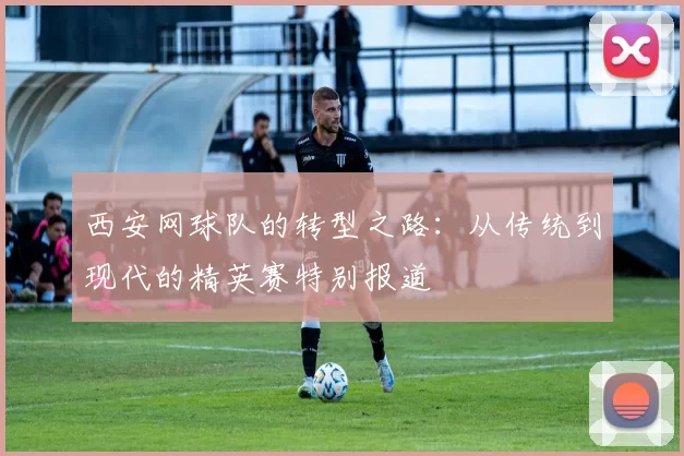 西安网球队的转型之路：从传统到现代的精英赛特别报道