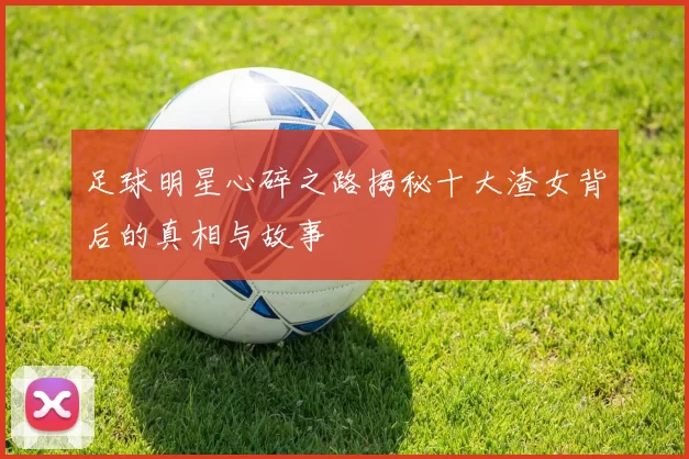 足球明星心碎之路揭秘十大渣女背后的真相与故事
