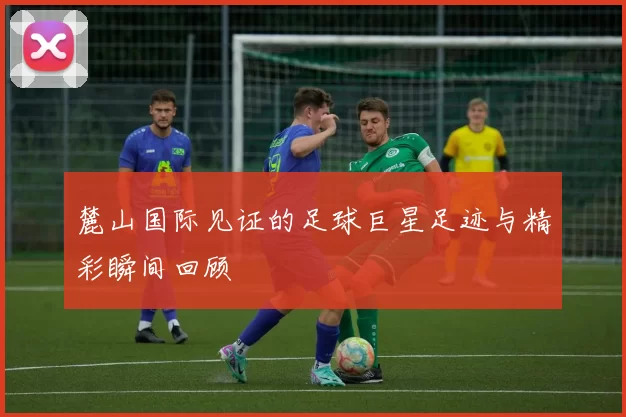 麓山国际见证的足球巨星足迹与精彩瞬间回顾