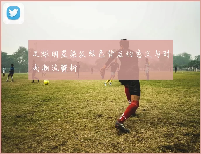 足球明星染发绿色背后的意义与时尚潮流解析