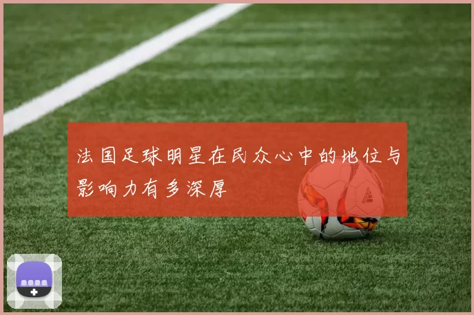 法国足球明星在民众心中的地位与影响力有多深厚