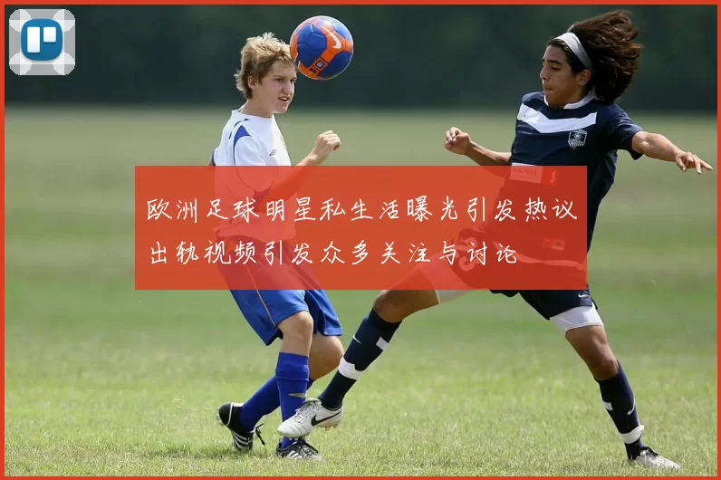 欧洲足球明星私生活曝光引发热议出轨视频引发众多关注与讨论