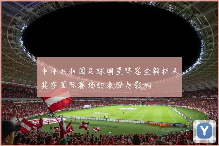 中非共和国足球明星阵容全解析及其在国际赛场的表现与影响