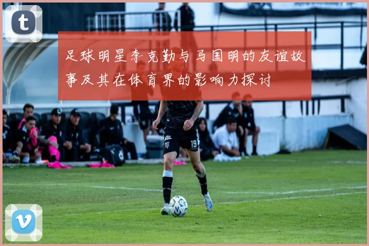 足球明星李克勤与马国明的友谊故事及其在体育界的影响力探讨