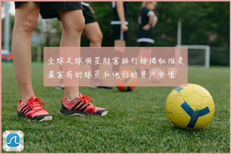全球足球明星财富排行榜揭秘谁是最富有的球员和他们的资产价值