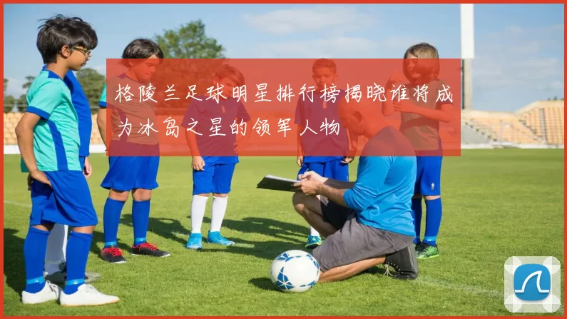 格陵兰足球明星排行榜揭晓谁将成为冰岛之星的领军人物