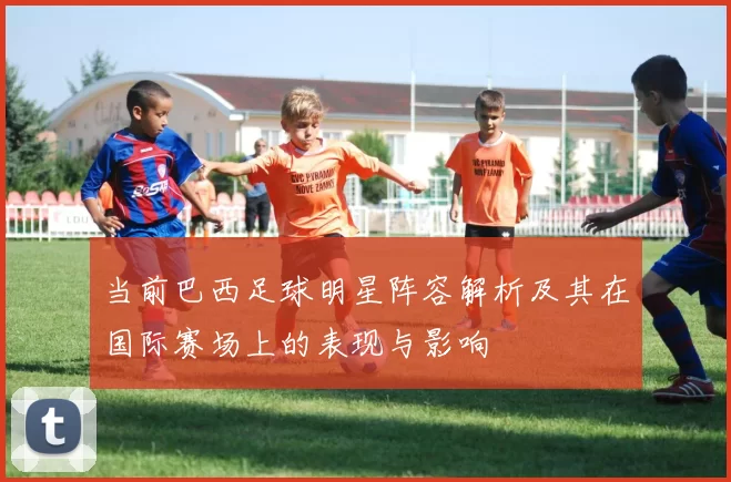 当前巴西足球明星阵容解析及其在国际赛场上的表现与影响