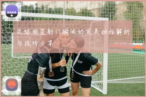 足球明星射门瞬间的完美动作解析与技巧分享