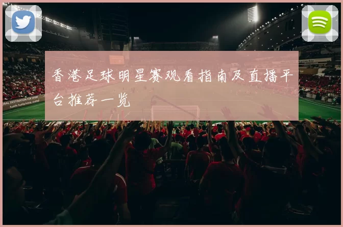 香港足球明星赛观看指南及直播平台推荐一览