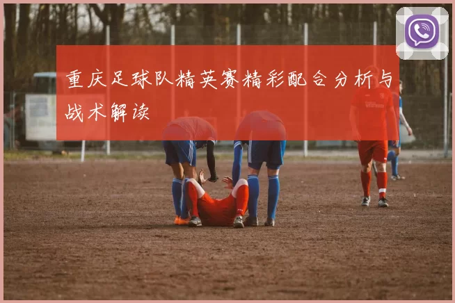 重庆足球队精英赛精彩配合分析与战术解读