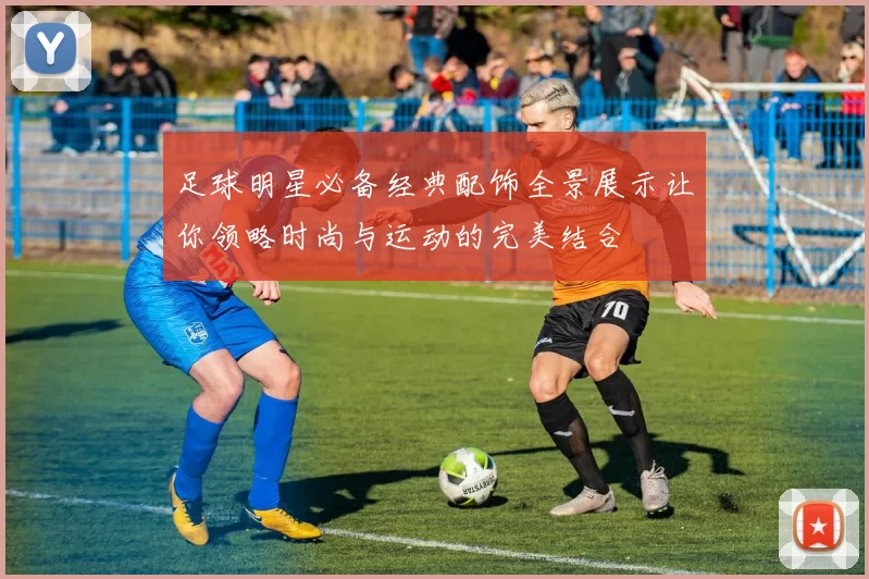 足球明星必备经典配饰全景展示让你领略时尚与运动的完美结合
