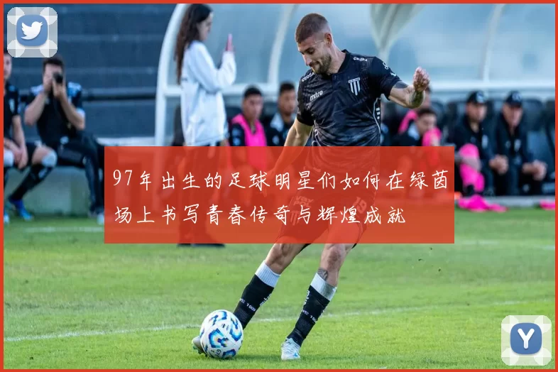97年出生的足球明星们如何在绿茵场上书写青春传奇与辉煌成就