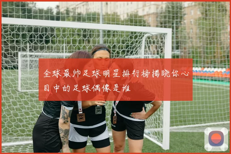 全球最帅足球明星排行榜揭晓你心目中的足球偶像是谁