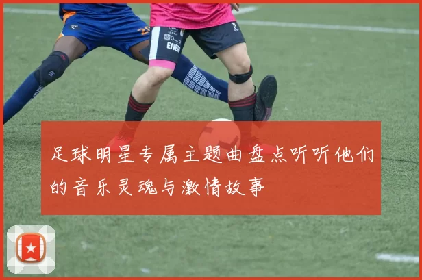 足球明星专属主题曲盘点听听他们的音乐灵魂与激情故事