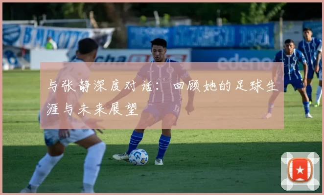 与张静深度对话：回顾她的足球生涯与未来展望