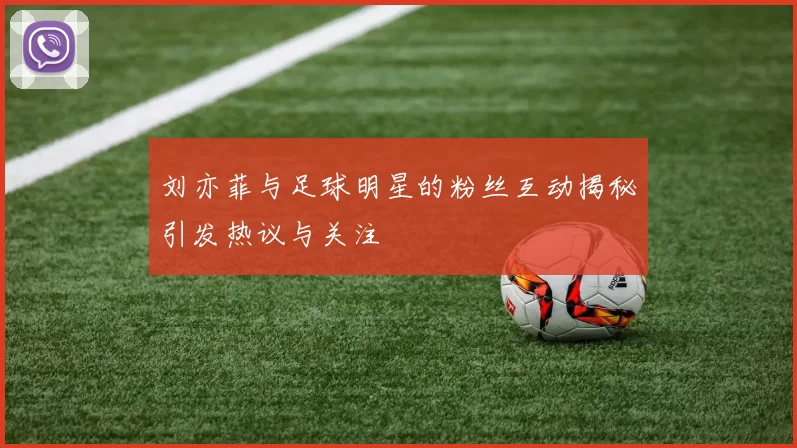 刘亦菲与足球明星的粉丝互动揭秘引发热议与关注