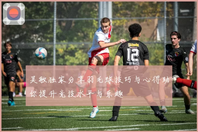 吴敏独家分享羽毛球技巧与心得助你提升竞技水平与乐趣