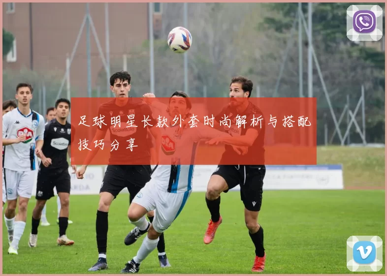 足球明星长款外套时尚解析与搭配技巧分享
