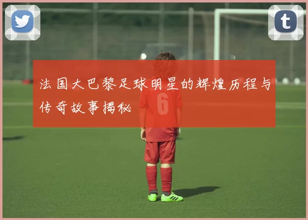 法国大巴黎足球明星的辉煌历程与传奇故事揭秘